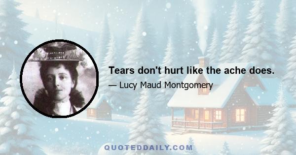 Tears don't hurt like the ache does.