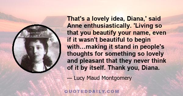 That's a lovely idea, Diana,' said Anne enthusiastically. 'Living so that you beautify your name, even if it wasn't beautiful to begin with…making it stand in people's thoughts for something so lovely and pleasant that