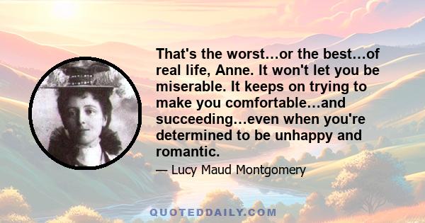 That's the worst…or the best…of real life, Anne. It won't let you be miserable. It keeps on trying to make you comfortable…and succeeding…even when you're determined to be unhappy and romantic.