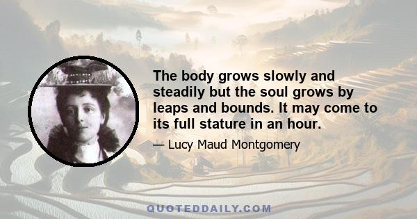 The body grows slowly and steadily but the soul grows by leaps and bounds. It may come to its full stature in an hour.