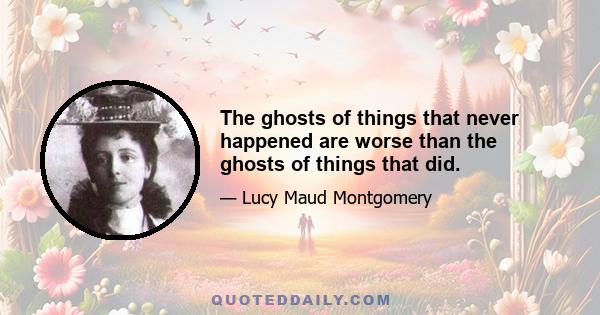 The ghosts of things that never happened are worse than the ghosts of things that did.