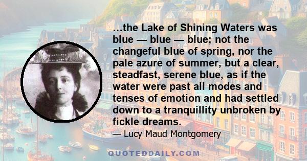 …the Lake of Shining Waters was blue — blue — blue; not the changeful blue of spring, nor the pale azure of summer, but a clear, steadfast, serene blue, as if the water were past all modes and tenses of emotion and had