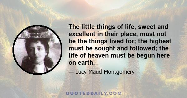 The little things of life, sweet and excellent in their place, must not be the things lived for; the highest must be sought and followed; the life of heaven must be begun here on earth.