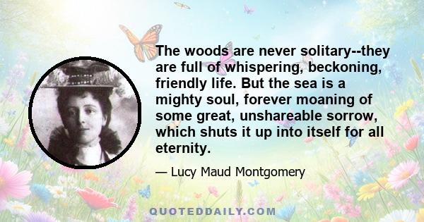 The woods are never solitary — they are full of whispering, beckoning, friendly life. But the sea is a mighty soul, forever moaning of some great, unshareable sorrow, which shuts it up into itself for all eternity. We