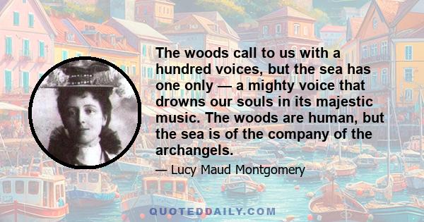 The woods call to us with a hundred voices, but the sea has one only — a mighty voice that drowns our souls in its majestic music. The woods are human, but the sea is of the company of the archangels.