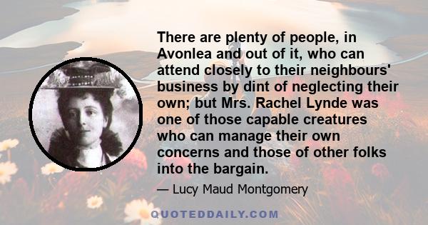 There are plenty of people, in Avonlea and out of it, who can attend closely to their neighbours' business by dint of neglecting their own; but Mrs. Rachel Lynde was one of those capable creatures who can manage their