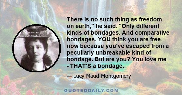 There is no such thing as freedom on earth, he said. Only different kinds of bondages. And comparative bondages. YOU think you are free now because you've escaped from a peculiarly unbreakable kind of bondage. But are