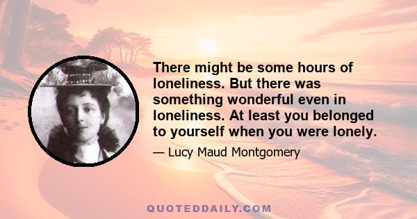 There might be some hours of loneliness. But there was something wonderful even in loneliness. At least you belonged to yourself when you were lonely.