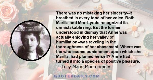 There was no mistaking her sincerity--it breathed in every tone of her voice. Both Marilla and Mrs. Lynde recognized its unmistakable ring. But the former understood in dismay that Anne was actually enjoying her valley