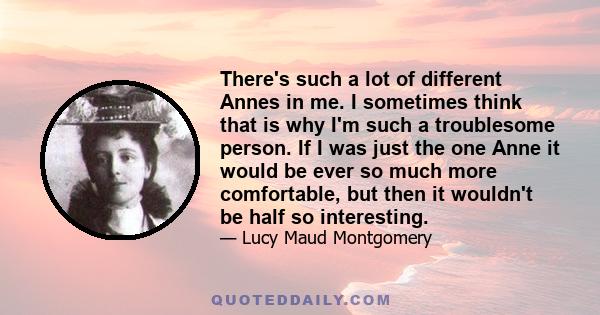 There's such a lot of different Annes in me. I sometimes think that is why I'm such a troublesome person. If I was just the one Anne it would be ever so much more comfortable, but then it wouldn't be half so interesting.