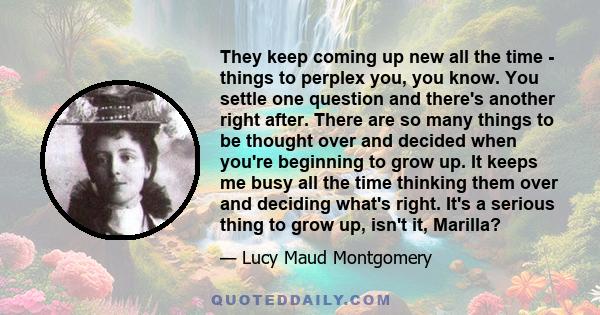 They keep coming up new all the time - things to perplex you, you know. You settle one question and there's another right after. There are so many things to be thought over and decided when you're beginning to grow up.