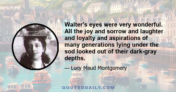 Walter's eyes were very wonderful. All the joy and sorrow and laughter and loyalty and aspirations of many generations lying under the sod looked out of their dark-gray depths.