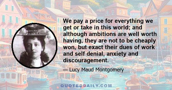 We pay a price for everything we get or take in this world; and although ambitions are well worth having, they are not to be cheaply won, but exact their dues of work and self denial, anxiety and discouragement.