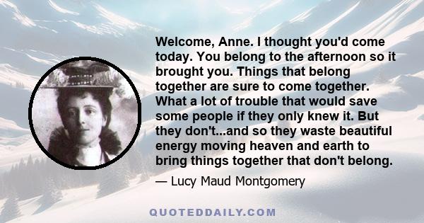 Welcome, Anne. I thought you'd come today. You belong to the afternoon so it brought you. Things that belong together are sure to come together. What a lot of trouble that would save some people if they only knew it.