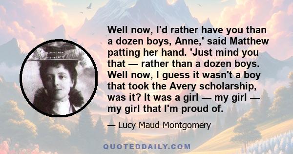 Well now, I'd rather have you than a dozen boys, Anne,' said Matthew patting her hand. 'Just mind you that — rather than a dozen boys. Well now, I guess it wasn't a boy that took the Avery scholarship, was it? It was a