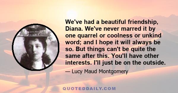 We've had a beautiful friendship, Diana. We've never marred it by one quarrel or coolness or unkind word; and I hope it will always be so. But things can't be quite the same after this. You'll have other interests. I'll 