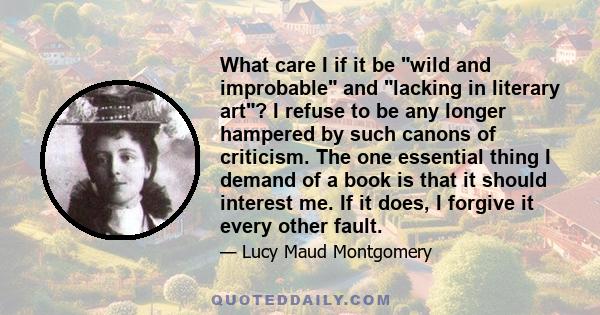 What care I if it be wild and improbable and lacking in literary art? I refuse to be any longer hampered by such canons of criticism. The one essential thing I demand of a book is that it should interest me. If it does, 