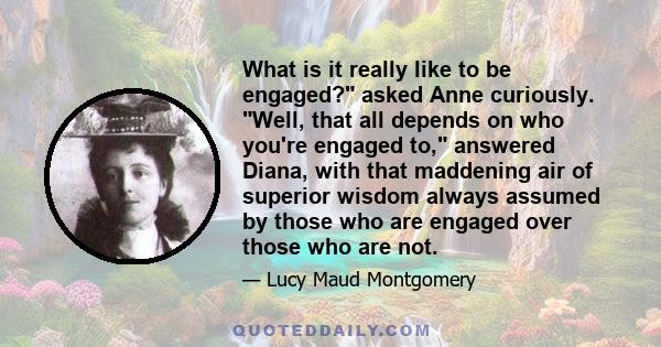 What is it really like to be engaged? asked Anne curiously. Well, that all depends on who you're engaged to, answered Diana, with that maddening air of superior wisdom always assumed by those who are engaged over those