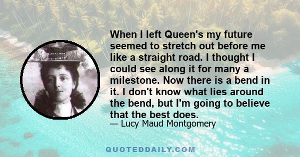 When I left Queen's my future seemed to stretch out before me like a straight road. I thought I could see along it for many a milestone. Now there is a bend in it. I don't know what lies around the bend, but I'm going