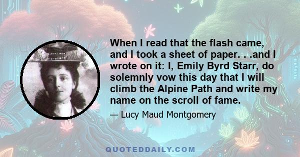 When I read that the flash came, and I took a sheet of paper. . .and I wrote on it: I, Emily Byrd Starr, do solemnly vow this day that I will climb the Alpine Path and write my name on the scroll of fame.