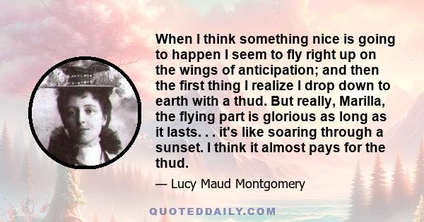 When I think something nice is going to happen I seem to fly right up on the wings of anticipation; and then the first thing I realize I drop down to earth with a thud. But really, Marilla, the flying part is glorious