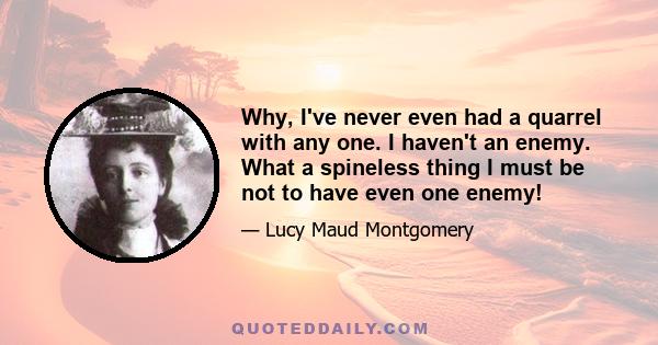 Why, I've never even had a quarrel with any one. I haven't an enemy. What a spineless thing I must be not to have even one enemy!