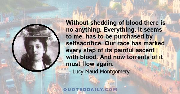 Without shedding of blood there is no anything. Everything, it seems to me, has to be purchased by selfsacrifice. Our race has marked every step of its painful ascent with blood. And now torrents of it must flow again.