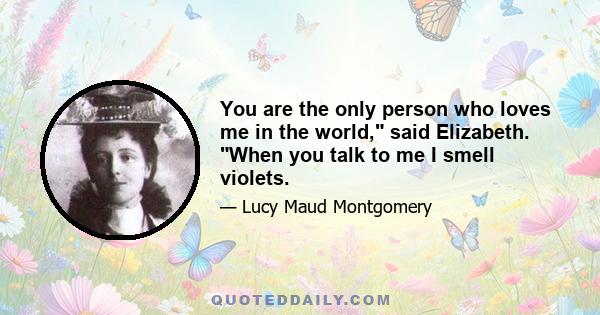 You are the only person who loves me in the world, said Elizabeth. When you talk to me I smell violets.