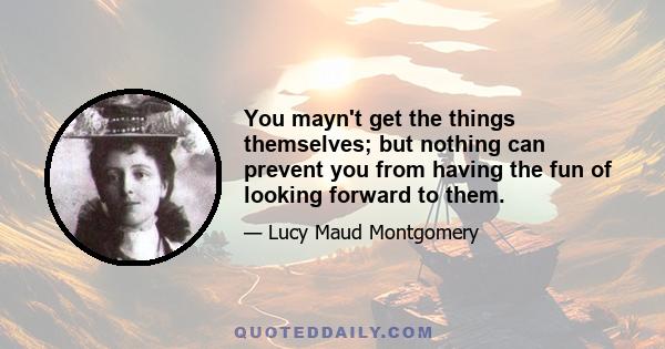 You mayn't get the things themselves; but nothing can prevent you from having the fun of looking forward to them.