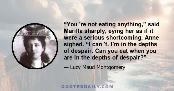 “You 're not eating anything,” said Marilla sharply, eying her as if it were a serious shortcoming. Anne sighed. “I can 't. I'm in the depths of despair. Can you eat when you are in the depths of despair?”