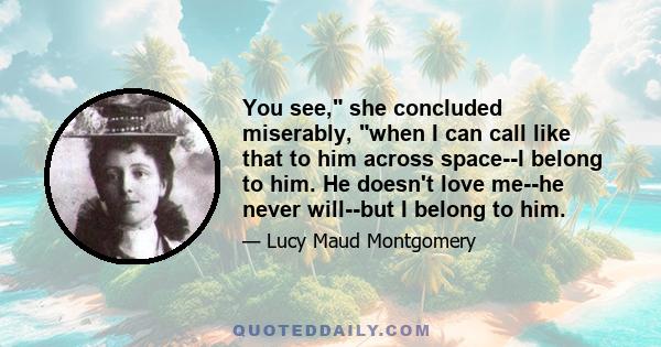 You see, she concluded miserably, when I can call like that to him across space--I belong to him. He doesn't love me--he never will--but I belong to him.