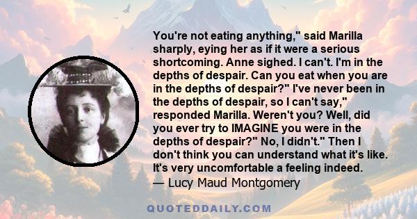 You're not eating anything, said Marilla sharply, eying her as if it were a serious shortcoming. Anne sighed. I can't. I'm in the depths of despair. Can you eat when you are in the depths of despair? I've never been in