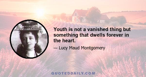 Youth is not a vanished thing but something that dwells forever in the heart.