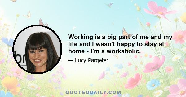 Working is a big part of me and my life and I wasn't happy to stay at home - I'm a workaholic.