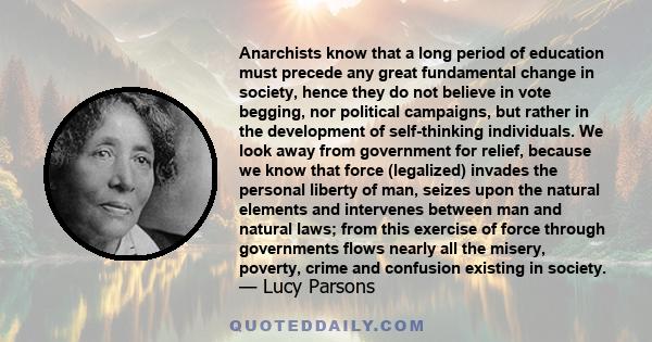 Anarchists know that a long period of education must precede any great fundamental change in society, hence they do not believe in vote begging, nor political campaigns, but rather in the development of self-thinking