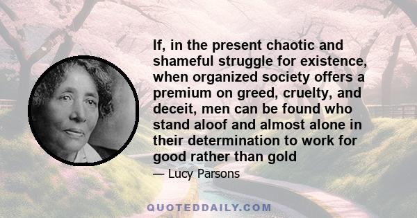 If, in the present chaotic and shameful struggle for existence, when organized society offers a premium on greed, cruelty, and deceit, men can be found who stand aloof and almost alone in their determination to work for 