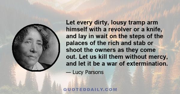 Let every dirty, lousy tramp arm himself with a revolver or a knife, and lay in wait on the steps of the palaces of the rich and stab or shoot the owners as they come out. Let us kill them without mercy, and let it be a 