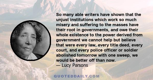 So many able writers have shown that the unjust institutions which work so much misery and suffering to the masses have their root in governments, and owe their whole existence to the power derived from government we