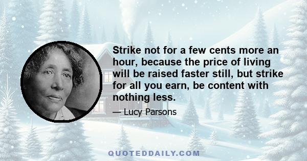 Strike not for a few cents more an hour, because the price of living will be raised faster still, but strike for all you earn, be content with nothing less.