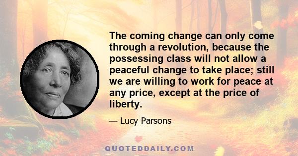 The coming change can only come through a revolution, because the possessing class will not allow a peaceful change to take place; still we are willing to work for peace at any price, except at the price of liberty.