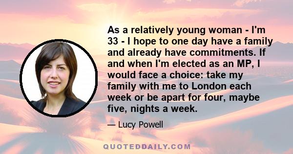 As a relatively young woman - I'm 33 - I hope to one day have a family and already have commitments. If and when I'm elected as an MP, I would face a choice: take my family with me to London each week or be apart for