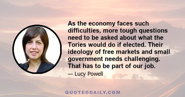 As the economy faces such difficulties, more tough questions need to be asked about what the Tories would do if elected. Their ideology of free markets and small government needs challenging. That has to be part of our