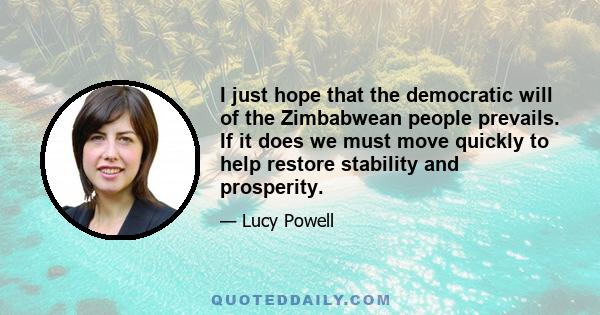 I just hope that the democratic will of the Zimbabwean people prevails. If it does we must move quickly to help restore stability and prosperity.