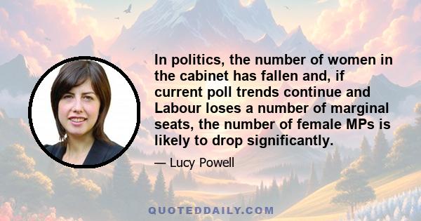 In politics, the number of women in the cabinet has fallen and, if current poll trends continue and Labour loses a number of marginal seats, the number of female MPs is likely to drop significantly.