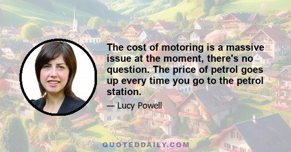 The cost of motoring is a massive issue at the moment, there's no question. The price of petrol goes up every time you go to the petrol station.