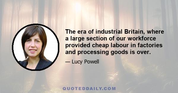 The era of industrial Britain, where a large section of our workforce provided cheap labour in factories and processing goods is over.