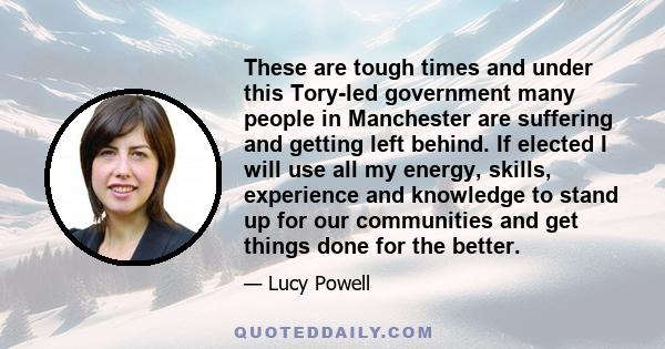 These are tough times and under this Tory-led government many people in Manchester are suffering and getting left behind. If elected I will use all my energy, skills, experience and knowledge to stand up for our