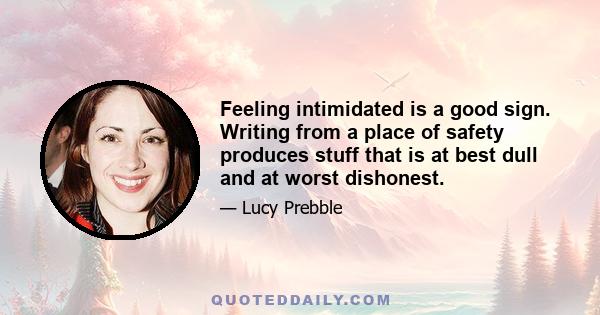 Feeling intimidated is a good sign. Writing from a place of safety produces stuff that is at best dull and at worst dishonest.