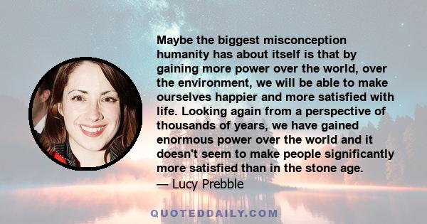 Maybe the biggest misconception humanity has about itself is that by gaining more power over the world, over the environment, we will be able to make ourselves happier and more satisfied with life. Looking again from a