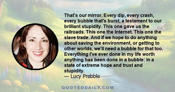 That's our mirror. Every dip, every crash, every bubble that's burst, a testament to our brilliant stupidity. This one gave us the railroads. This one the Internet. This one the slave trade. And if we hope to do